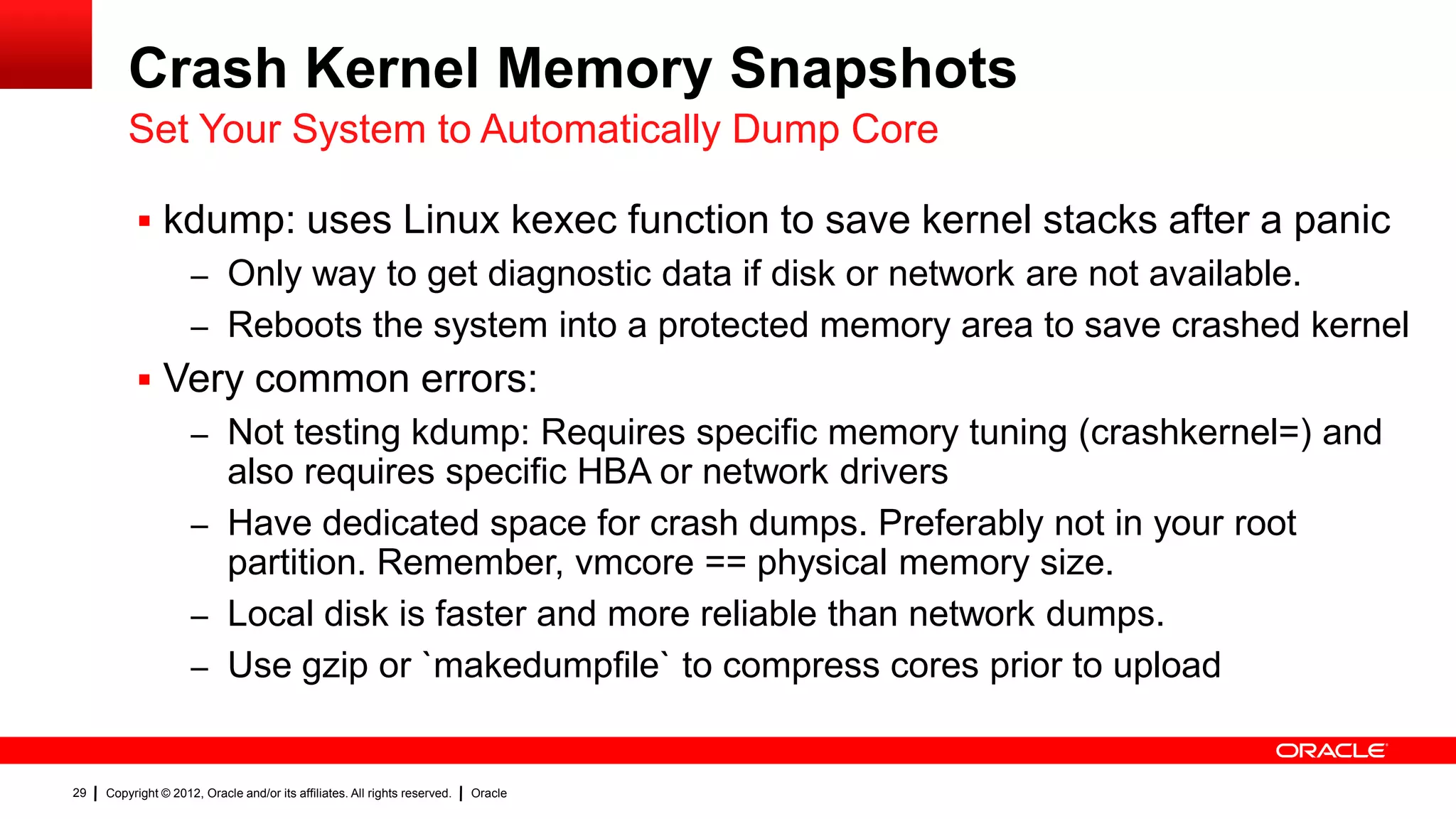 Crash Kernel Memory Snapshots
         Set Your System to Automatically Dump Core

           kdump: uses Linux kexec function to save kernel stacks after a panic
                     – Only way to get diagnostic data if disk or network are not available.
                     – Reboots the system into a protected memory area to save crashed kernel
           Very common errors:
                     – Not testing kdump: Requires specific memory tuning (crashkernel=) and
                       also requires specific HBA or network drivers
                     – Have dedicated space for crash dumps. Preferably not in your root
                       partition. Remember, vmcore == physical memory size.
                     – Local disk is faster and more reliable than network dumps.
                     – Use gzip or `makedumpfile` to compress cores prior to upload


29   Copyright © 2012, Oracle and/or its affiliates. All rights reserved.   Oracle
 
