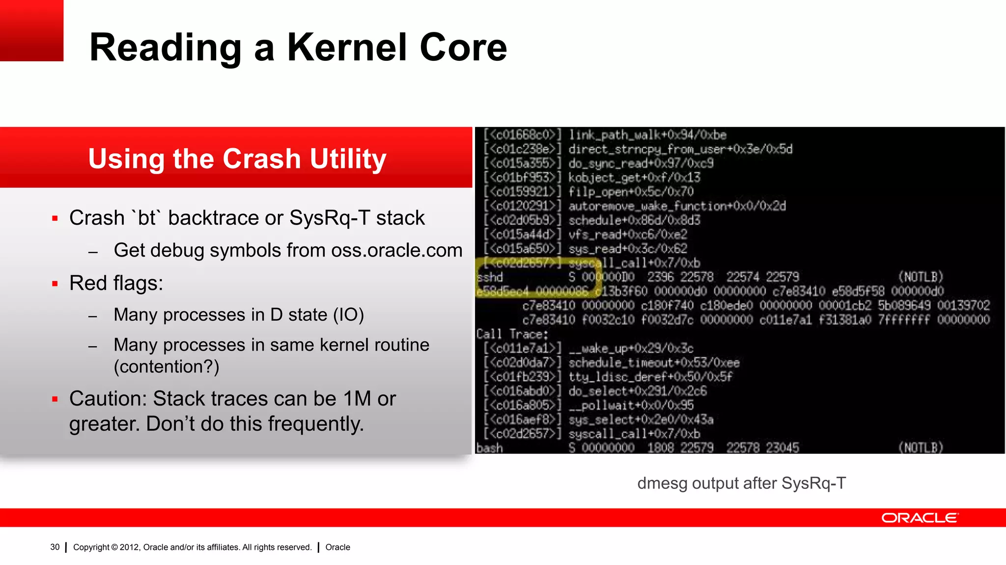 Reading a Kernel Core

         Using the Crash Utility

 Crash `bt` backtrace or SysRq-T stack
         – Get debug symbols from oss.oracle.com

 Red flags:
         –      Many processes in D state (IO)
         –      Many processes in same kernel routine
                (contention?)
 Caution: Stack traces can be 1M or
     greater. Don‟t do this frequently.

                                                                                     dmesg output after SysRq-T


30   Copyright © 2012, Oracle and/or its affiliates. All rights reserved.   Oracle
 