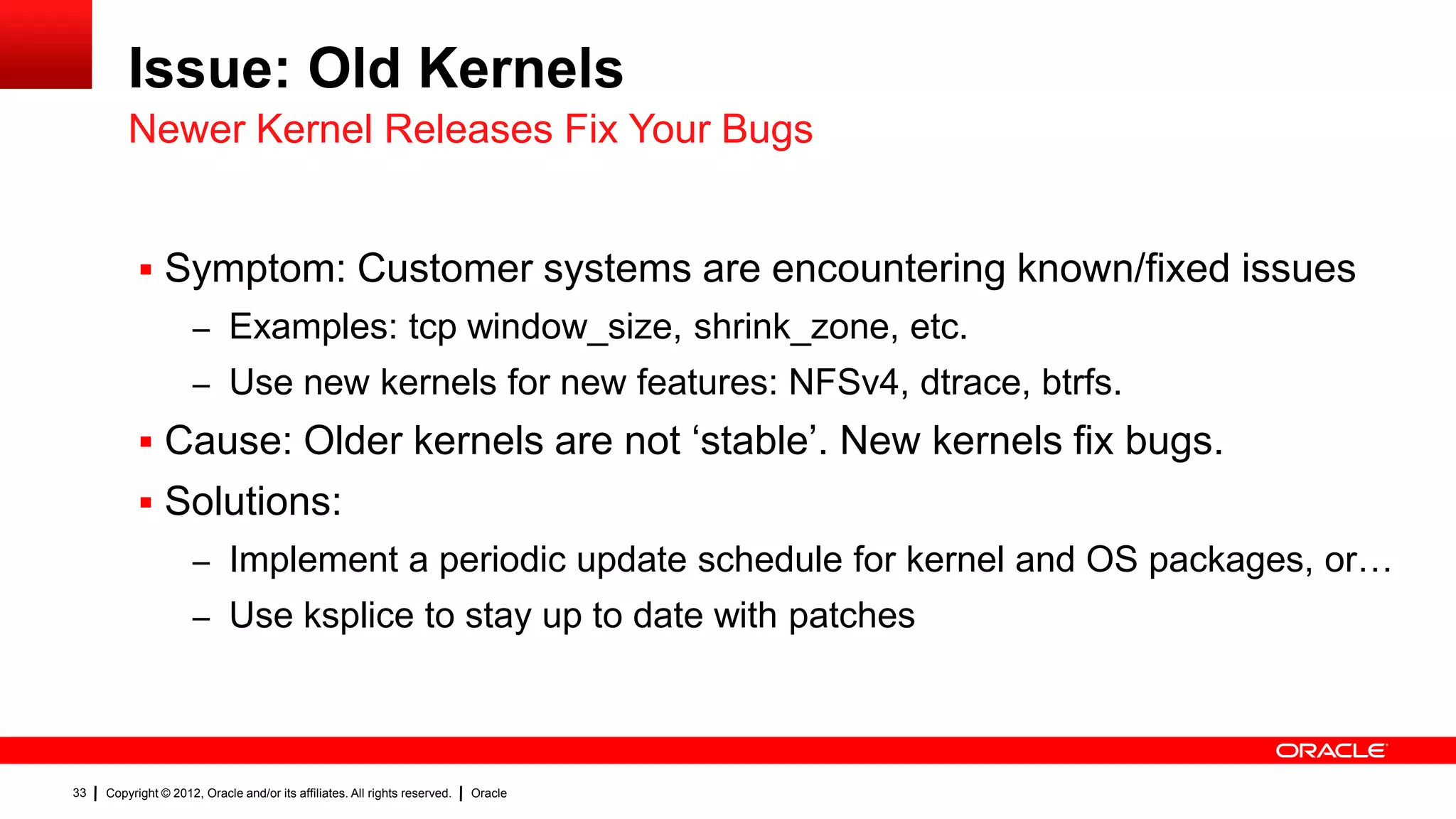 Issue: Old Kernels
         Newer Kernel Releases Fix Your Bugs


            Symptom: Customer systems are encountering known/fixed issues
                     – Examples: tcp window_size, shrink_zone, etc.
                     – Use new kernels for new features: NFSv4, dtrace, btrfs.
            Cause: Older kernels are not „stable‟. New kernels fix bugs.
            Solutions:
                     – Implement a periodic update schedule for kernel and OS packages, or…
                     – Use ksplice to stay up to date with patches




33   Copyright © 2012, Oracle and/or its affiliates. All rights reserved.   Oracle
 