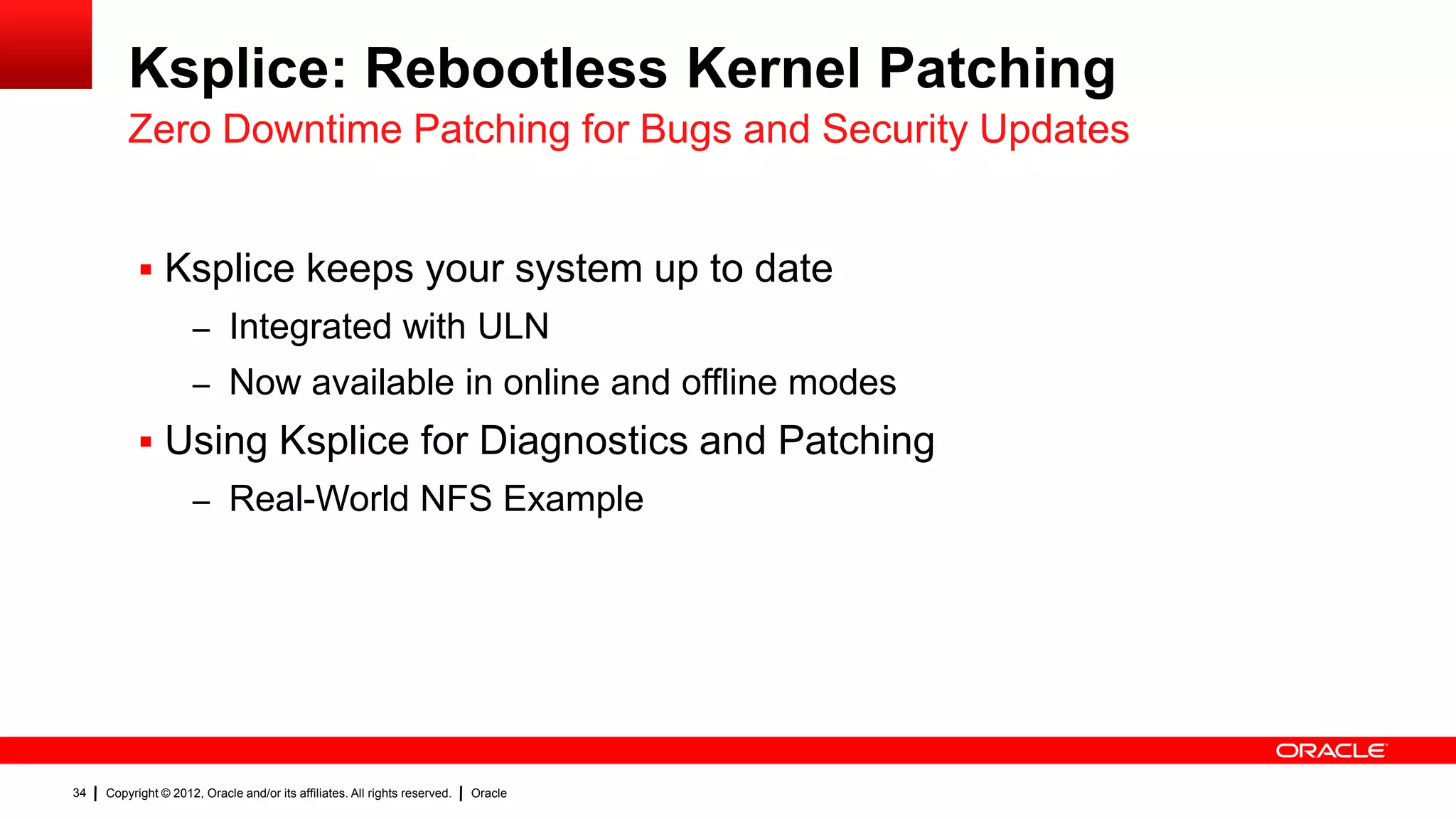 Ksplice: Rebootless Kernel Patching
         Zero Downtime Patching for Bugs and Security Updates


            Ksplice keeps your system up to date
                     – Integrated with ULN
                     – Now available in online and offline modes
            Using Ksplice for Diagnostics and Patching
                     – Real-World NFS Example




34   Copyright © 2012, Oracle and/or its affiliates. All rights reserved.   Oracle
 