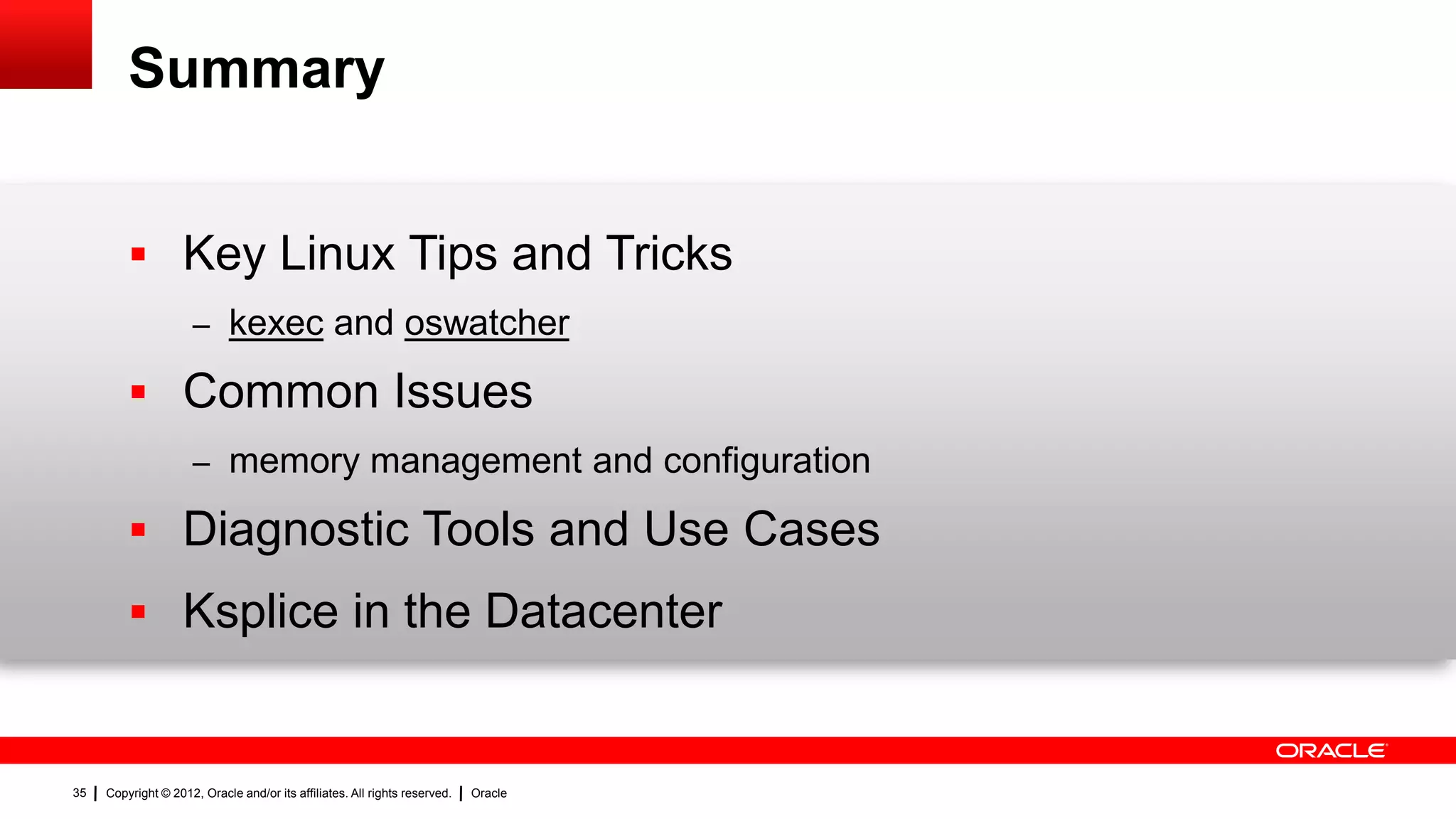 Summary


          Key Linux Tips and Tricks
                     – kexec and oswatcher

          Common Issues
                     – memory management and configuration

          Diagnostic Tools and Use Cases
          Ksplice in the Datacenter


35   Copyright © 2012, Oracle and/or its affiliates. All rights reserved.   Oracle
 