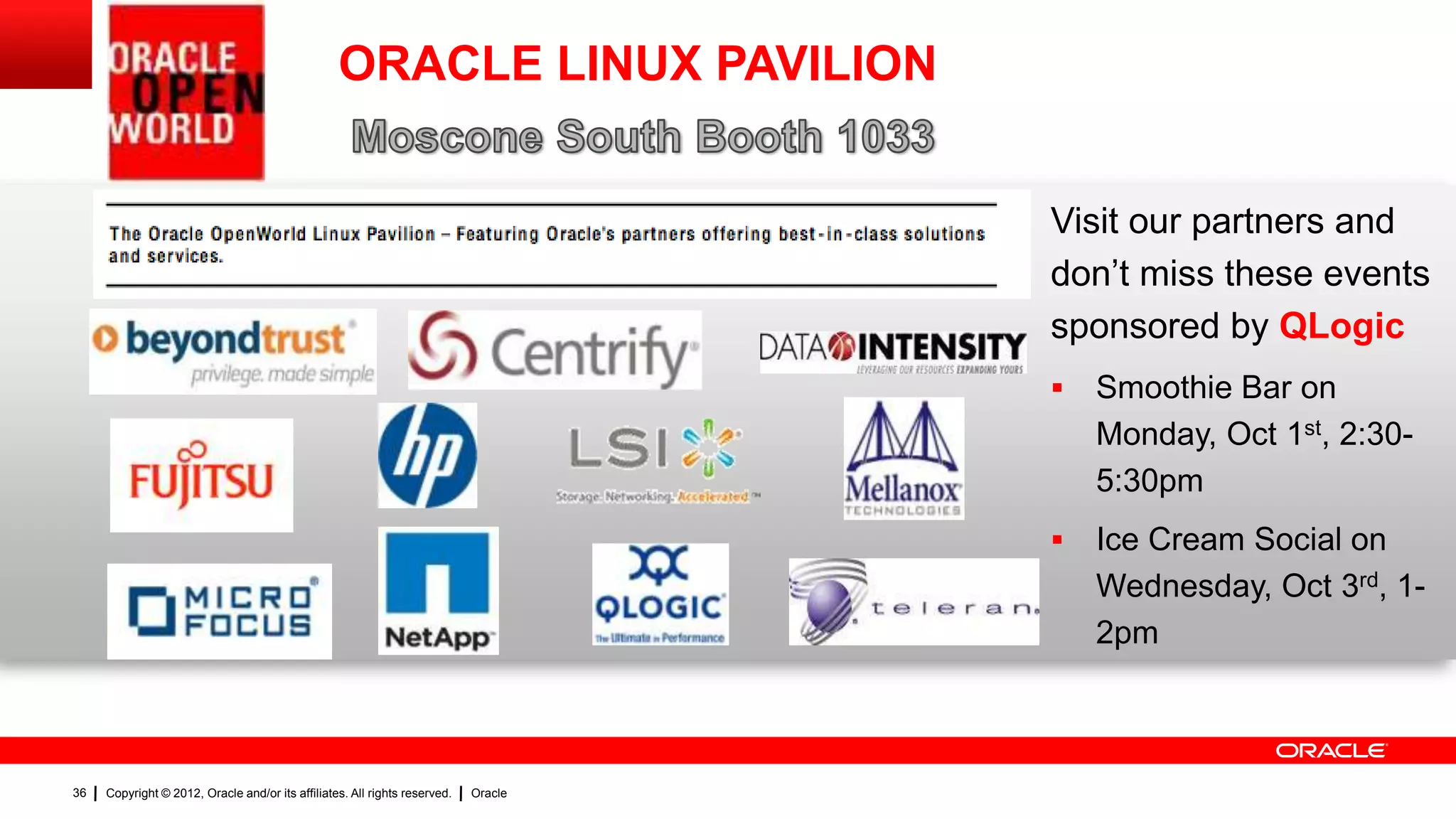 ORACLE LINUX PAVILION


                                                                                     Visit our partners and
                                                                                     don‟t miss these events
                                                                                     sponsored by QLogic
                                                                                        Smoothie Bar on
                                                                                         Monday, Oct 1st, 2:30-
                                                                                         5:30pm
                                                                                        Ice Cream Social on
                                                                                         Wednesday, Oct 3rd, 1-
                                                                                         2pm



36   Copyright © 2012, Oracle and/or its affiliates. All rights reserved.   Oracle
 