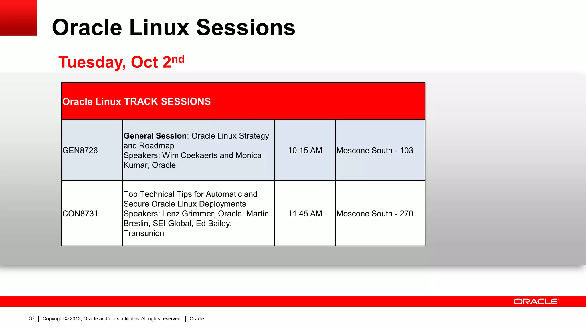 Oracle Linux Sessions
            Tuesday, Oct 2nd

              Oracle Linux TRACK SESSIONS


                                            General Session: Oracle Linux Strategy
                                            and Roadmap
              GEN8726                                                                10:15 AM   Moscone South - 103
                                            Speakers: Wim Coekaerts and Monica
                                            Kumar, Oracle


                                            Top Technical Tips for Automatic and
                                            Secure Oracle Linux Deployments
              CON8731                       Speakers: Lenz Grimmer, Oracle, Martin   11:45 AM   Moscone South - 270
                                            Breslin, SEI Global, Ed Bailey,
                                            Transunion




37   Copyright © 2012, Oracle and/or its affiliates. All rights reserved.   Oracle
 