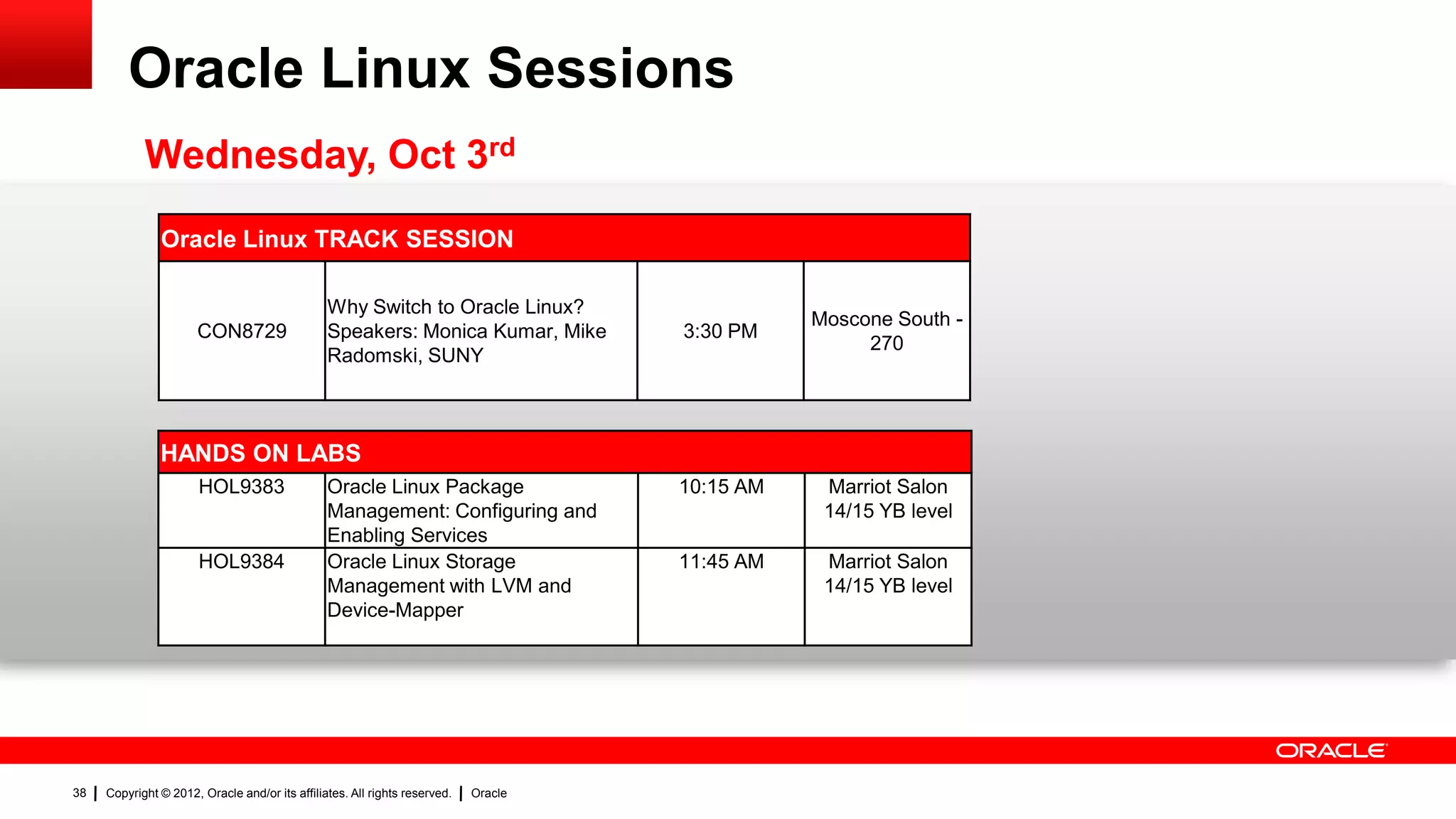 Oracle Linux Sessions
            Wednesday, Oct 3rd
               Oracle Linux TRACK SESSION

                                                Why Switch to Oracle Linux?
                                                                                                Moscone South -
                      CON8729                   Speakers: Monica Kumar, Mike         3:30 PM
                                                                                                     270
                                                Radomski, SUNY



               HANDS ON LABS
                       HOL9383                  Oracle Linux Package                 10:15 AM    Marriot Salon
                                                Management: Configuring and                      14/15 YB level
                                                Enabling Services
                       HOL9384                  Oracle Linux Storage                 11:45 AM    Marriot Salon
                                                Management with LVM and                          14/15 YB level
                                                Device-Mapper




38   Copyright © 2012, Oracle and/or its affiliates. All rights reserved.   Oracle
 