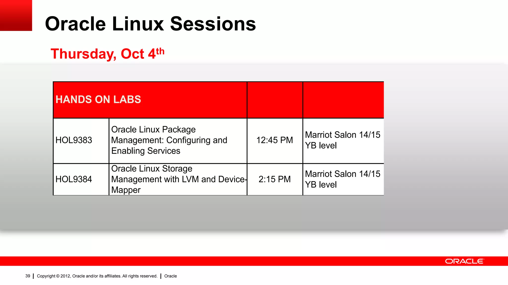 Oracle Linux Sessions
            Thursday, Oct 4th


               HANDS ON LABS

                                              Oracle Linux Package
                                                                                                Marriot Salon 14/15
               HOL9383                        Management: Configuring and            12:45 PM
                                                                                                YB level
                                              Enabling Services
                                              Oracle Linux Storage
                                                                                                Marriot Salon 14/15
               HOL9384                        Management with LVM and Device-        2:15 PM
                                                                                                YB level
                                              Mapper




39   Copyright © 2012, Oracle and/or its affiliates. All rights reserved.   Oracle
 