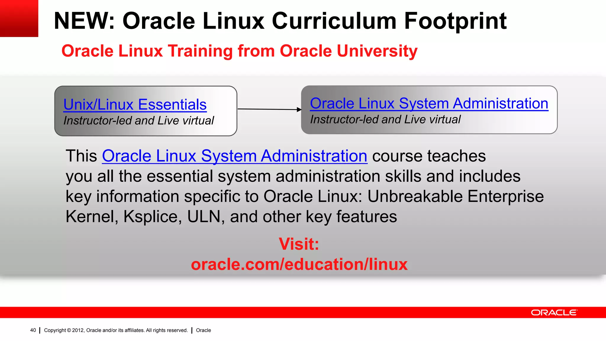 NEW: Oracle Linux Curriculum Footprint
             Oracle Linux Training from Oracle University


             Unix/Linux Essentials                                                        Oracle Linux System Administration
             Instructor-led and Live virtual                                              Instructor-led and Live virtual


               This Oracle Linux System Administration course teaches
               you all the essential system administration skills and includes
               key information specific to Oracle Linux: Unbreakable Enterprise
               Kernel, Ksplice, ULN, and other key features
                                                                                      Visit:
                                                                            oracle.com/education/linux


40   Copyright © 2012, Oracle and/or its affiliates. All rights reserved.   Oracle
 