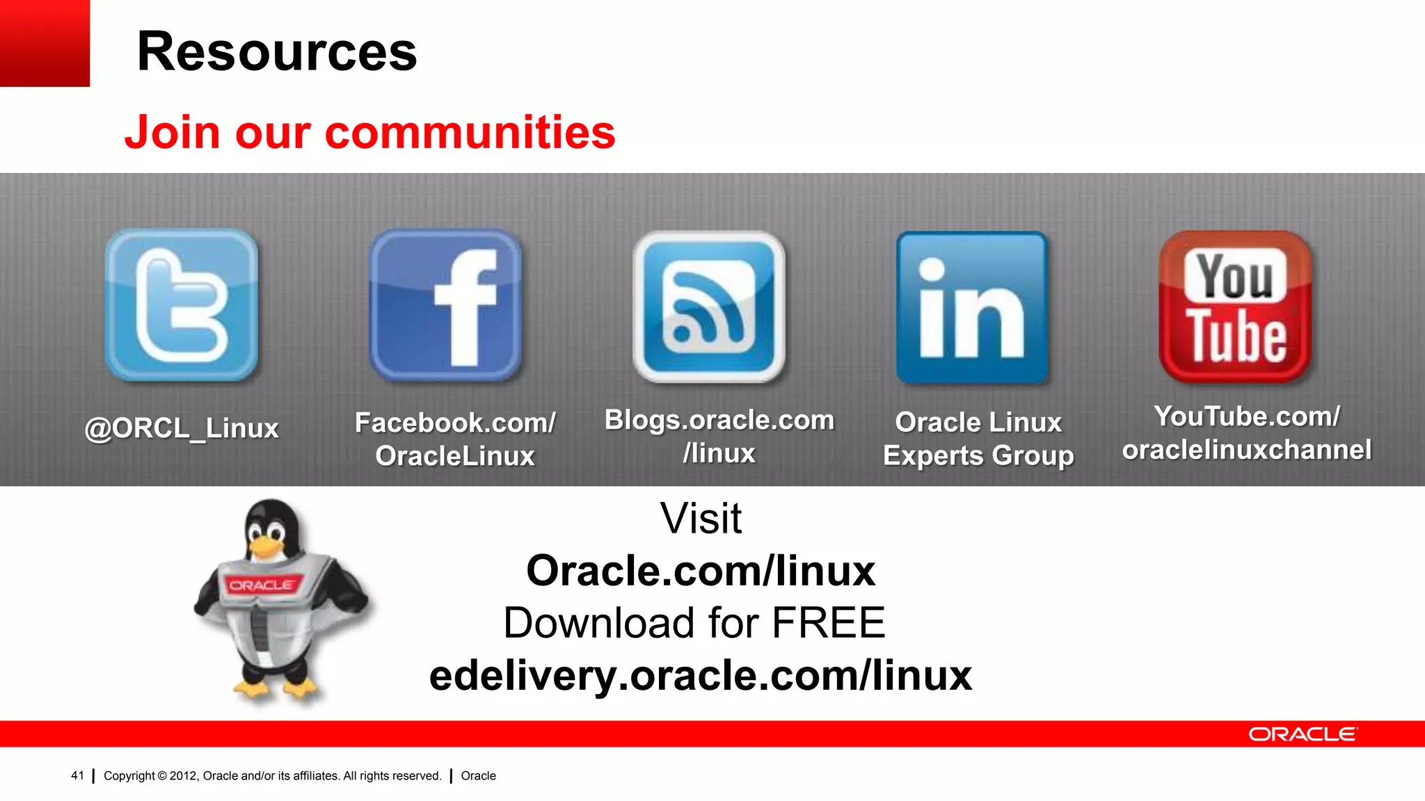 Resources
         Join our communities




 @ORCL_Linux                                           Facebook.com/                 Blogs.oracle.com    Oracle Linux     YouTube.com/
                                                        OracleLinux                       /linux        Experts Group   oraclelinuxchannel

                                                                                 Visit
                                                                           Oracle.com/linux
                                                                         Download for FREE
                                                                      edelivery.oracle.com/linux

41   Copyright © 2012, Oracle and/or its affiliates. All rights reserved.   Oracle
 