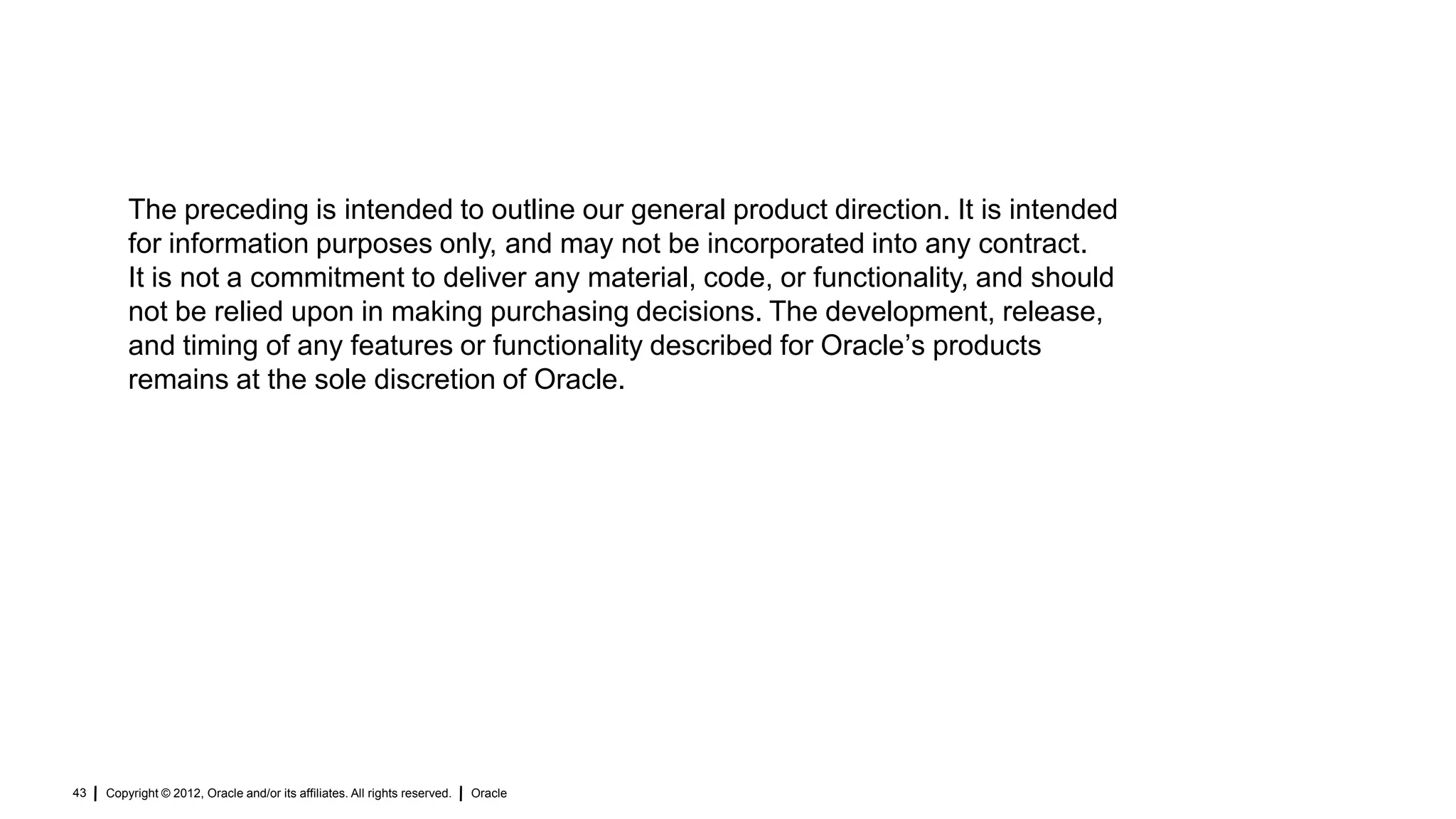The preceding is intended to outline our general product direction. It is intended
         for information purposes only, and may not be incorporated into any contract.
         It is not a commitment to deliver any material, code, or functionality, and should
         not be relied upon in making purchasing decisions. The development, release,
         and timing of any features or functionality described for Oracle‟s products
         remains at the sole discretion of Oracle.




43   Copyright © 2012, Oracle and/or its affiliates. All rights reserved.   Oracle
 