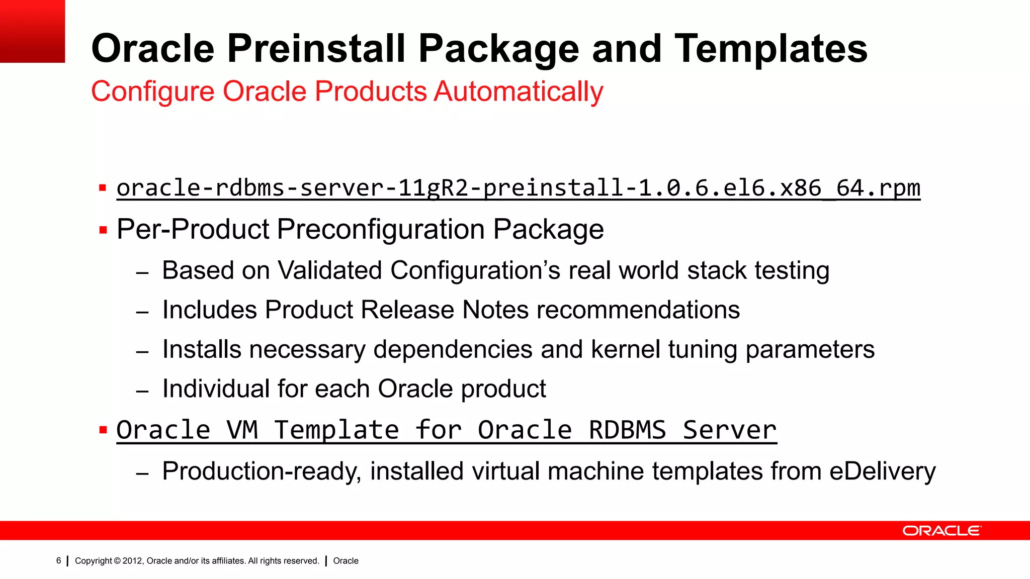 Oracle Preinstall Package and Templates
        Configure Oracle Products Automatically


           oracle-rdbms-server-11gR2-preinstall-1.0.6.el6.x86_64.rpm
           Per-Product Preconfiguration Package
                    – Based on Validated Configuration‟s real world stack testing
                    – Includes Product Release Notes recommendations
                    – Installs necessary dependencies and kernel tuning parameters
                    – Individual for each Oracle product
           Oracle VM Template for Oracle RDBMS Server
                    – Production-ready, installed virtual machine templates from eDelivery


6   Copyright © 2012, Oracle and/or its affiliates. All rights reserved.   Oracle
 