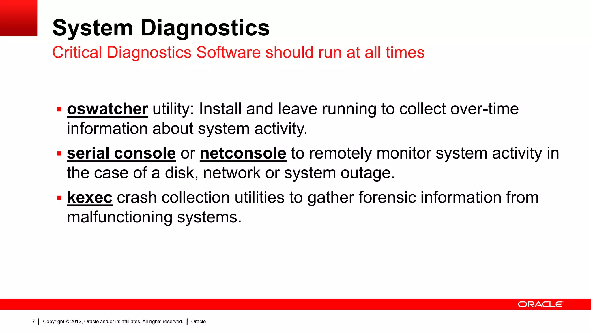 System Diagnostics
        Critical Diagnostics Software should run at all times


           oswatcher utility: Install and leave running to collect over-time
            information about system activity.
           serial console or netconsole to remotely monitor system activity in
            the case of a disk, network or system outage.
           kexec crash collection utilities to gather forensic information from
            malfunctioning systems.




7   Copyright © 2012, Oracle and/or its affiliates. All rights reserved.   Oracle
 