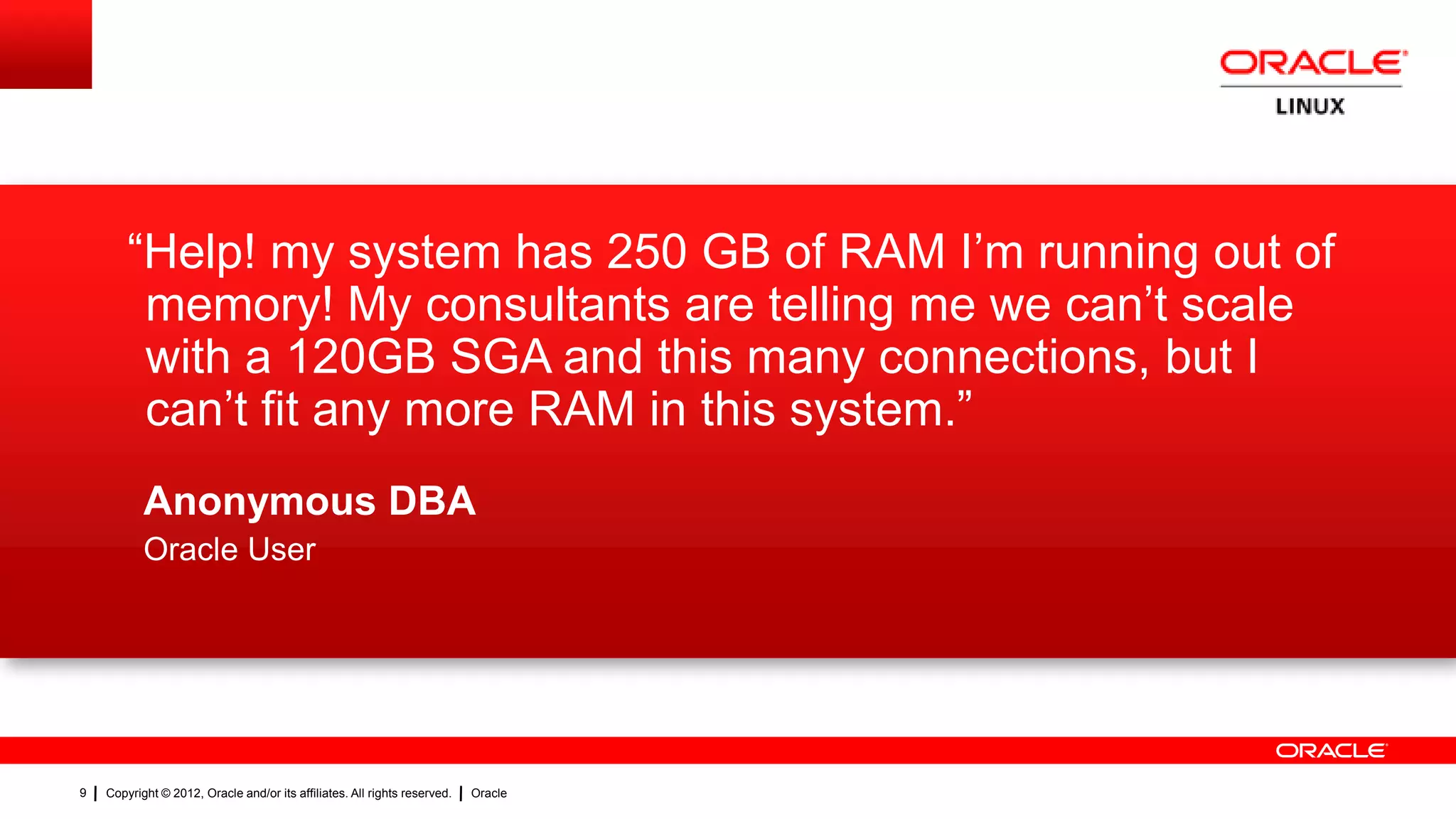“Help! my system has 250 GB of RAM I‟m running out of
         memory! My consultants are telling me we can‟t scale
         with a 120GB SGA and this many connections, but I
         can‟t fit any more RAM in this system.”
           Anonymous DBA
           Oracle User




9   Copyright © 2012, Oracle and/or its affiliates. All rights reserved.   Oracle
 
