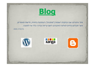 ‫‪Blog‬‬
     ‫אתר אינטרנט שבו נכתבות רשומות )"פוסטים"( העוסקות בחוויות, חדשות ומאמרים,‬
               ‫אשר תכניהם גלו ם לגולשי האינטרנט לשם קריאה ובדרך כלל אף לתגובה.‬
                                    ‫קר אה‬     ‫תכנ הם גלויים לגולש הא נטרנט‬
‫)וויקיפדיה, 0102(‬
 