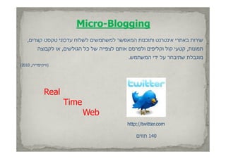 ‫‪Micro-Blogging‬‬
    ‫שירות באתרי אינטרנט ותוכנות המאפשר למשתמשים לשלוח עדכוני טקסט קצרים,‬
          ‫תמונות, קטעי קול וקליפים ולפרסם אותם לצפייה של כל הגולשים, או לקבוצה‬
                                               ‫מוגבלת שתיבחר על ידי המשתמש.‬
‫)וויקיפדיה, 0102(‬




              ‫‪Real‬‬
                     ‫‪Time‬‬
                            ‫‪Web‬‬
                                              ‫‪http://twitter.com‬‬

                                                  ‫041 תווים‬
 