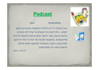 ‫‪Podcast‬‬
                    ‫‪Ipod‬‬            ‫‪Broadcasting‬‬

   ‫מעין תוכניות רדיו או טלוויזיה המופצות באינטרנט באופן‬
     ‫חופשי... ניתן לשים את הקבצים על שרת דפי אינטרנט‬
‫כלשהו ברשת, ובכך להפוך אותם נגישים לתוכנות ללכידת‬
    ‫לל‬       ‫ל‬                 ‫ל‬               ‫ל‬
 ‫פודקאסטים. באמצעות תוכנות אלו יכול כל אחד להירשם‬
      ‫לפודקאסט ולקבל אוטומטית למח בו האישי פרקים‬
      ‫ט, ול בל וטומטית למחשבו ה י י פר ים‬    ‫לפו‬
                           ‫חדשים כאשר אלו מתפרסמים.‬
‫)וויקיפדיה, 0102(‬
       ‫וו ק פד ה‬
 