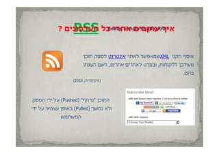 ‫‪RSS‬‬
           ‫איך עוקבים אחרי כל העדכונים ?‬
                       ‫‪Really Simple Syndication‬‬




                        ‫אוסף תקני ‪XML‬שמאפשר לאתר אינטרנט לספק תוכן‬
                        ‫מעודכן ללקוחות, ובפרט לאתרים אחרים, לשם הצגתו‬
                                                                ‫בהם.‬
                  ‫)וויקיפדיה, 0102(‬




‫התוכן "נדחף" )‪ (Pushed‬על ידי הספק‬
‫ולא נמשך )‪ (Pulled‬באופן עצמאי על ידי‬
             ‫המשתמש‬
 