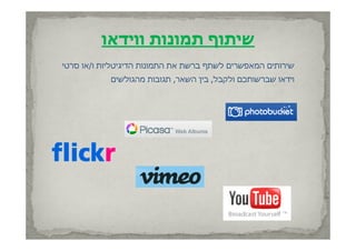 ‫שיתוף תמונות ווידאו‬
‫ף ברשת את התמונות הדיגיטליות ו/או סרטי‬
 ‫ס ט‬         ‫טל‬                      ‫שירותים המאפשרים לשתף‬
                                        ‫ל‬
            ‫וידאו שברשותכם ולקבל, בין השאר, תגובות מהגולשים‬
 