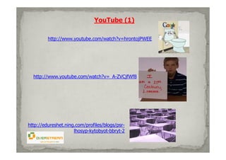 YouTube (1)

         http://www.youtube.com/watch?v=hrontojPWEE




  http://www.youtube.com/watch?v=_A-ZVCjfWf8




http://edureshet.ning.com/profiles/blogs/psr-
                     lhosyp-kytobyot-bbryt-2
 