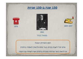 ‫051 שנה ב-051 שניות‬




‫6781‬                                                       ‫7381-9081‬


                               ‫3681‬
                           ‫סמואל בטלר‬



                         ‫הזמן והמרחק יבוטלו‬

        ‫אדם יוכל לשבת בביתו בעיר מחוז ולהאזין לאופרה בלונדון‬

       ‫או לראות כיצד יצירותיו נמכרות בלונדון ואף לשוחח עם הקונה‬
 