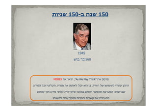 ‫051 שנה ב-051 שניות‬




                                  ‫5491‬
                               ‫וואניבר בוש‬




               ‫פרסם את "‪ ,"As We May Think‬תיאר את ‪MEMEX‬‬
                                       ‫‪y‬‬

‫התקן עתידי לשימושו של היחיד, בו הוא יוכל לאחסן את ספריו, תקליטיו וכל המידע‬

  ‫שברשותו. המערכת תאפשר חיפוש במאגר וניתן יהיה לאתר מידע תוך שימוש‬

               ‫במערכת של קשרים והפניות ממסך אחד למשנהו‬
 