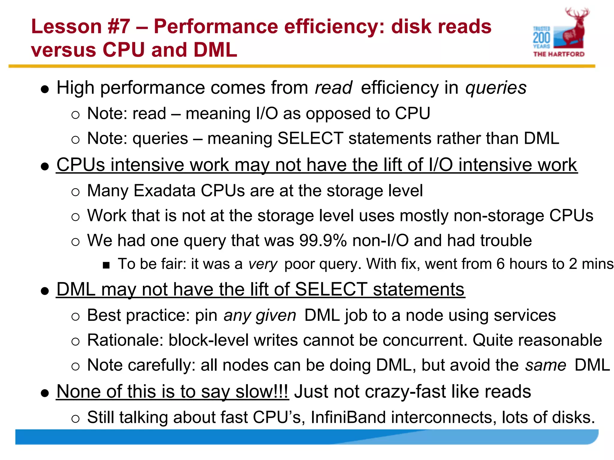 Lesson #7 – Performance efficiency: disk reads
versus CPU and DML
  High performance comes from read efficiency in queries
     Note: read – meaning I/O as opposed to CPU
     Note: queries – meaning SELECT statements rather than DML
  CPUs intensive work may not have the lift of I/O intensive work
     Many Exadata CPUs are at the storage level
     Work that is not at the storage level uses mostly non-storage CPUs
     We had one query that was 99.9% non-I/O and had trouble
         To be fair: it was a very poor query. With fix, went from 6 hours to 2 mins
  DML may not have the lift of SELECT statements
     Best practice: pin any given DML job to a node using services
     Rationale: block-level writes cannot be concurrent. Quite reasonable
     Note carefully: all nodes can be doing DML, but avoid the same DML
  None of this is to say slow!!! Just not crazy-fast like reads
     Still talking about fast CPU’s, InfiniBand interconnects, lots of disks.
 