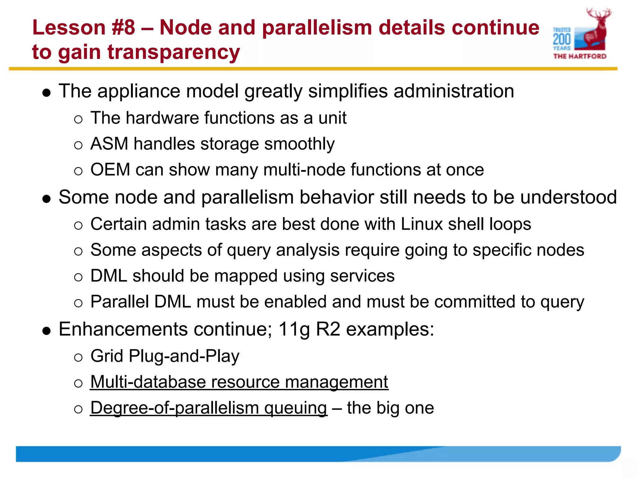 Lesson #8 – Node and parallelism details continue
to gain transparency
  The appliance model greatly simplifies administration
     The hardware functions as a unit
     ASM handles storage smoothly
     OEM can show many multi-node functions at once
  Some node and parallelism behavior still needs to be understood
     Certain admin tasks are best done with Linux shell loops
     Some aspects of query analysis require going to specific nodes
     DML should be mapped using services
     Parallel DML must be enabled and must be committed to query
  Enhancements continue; 11g R2 examples:
     Grid Plug-and-Play
     Multi-database resource management
     Degree-of-parallelism queuing – the big one
 