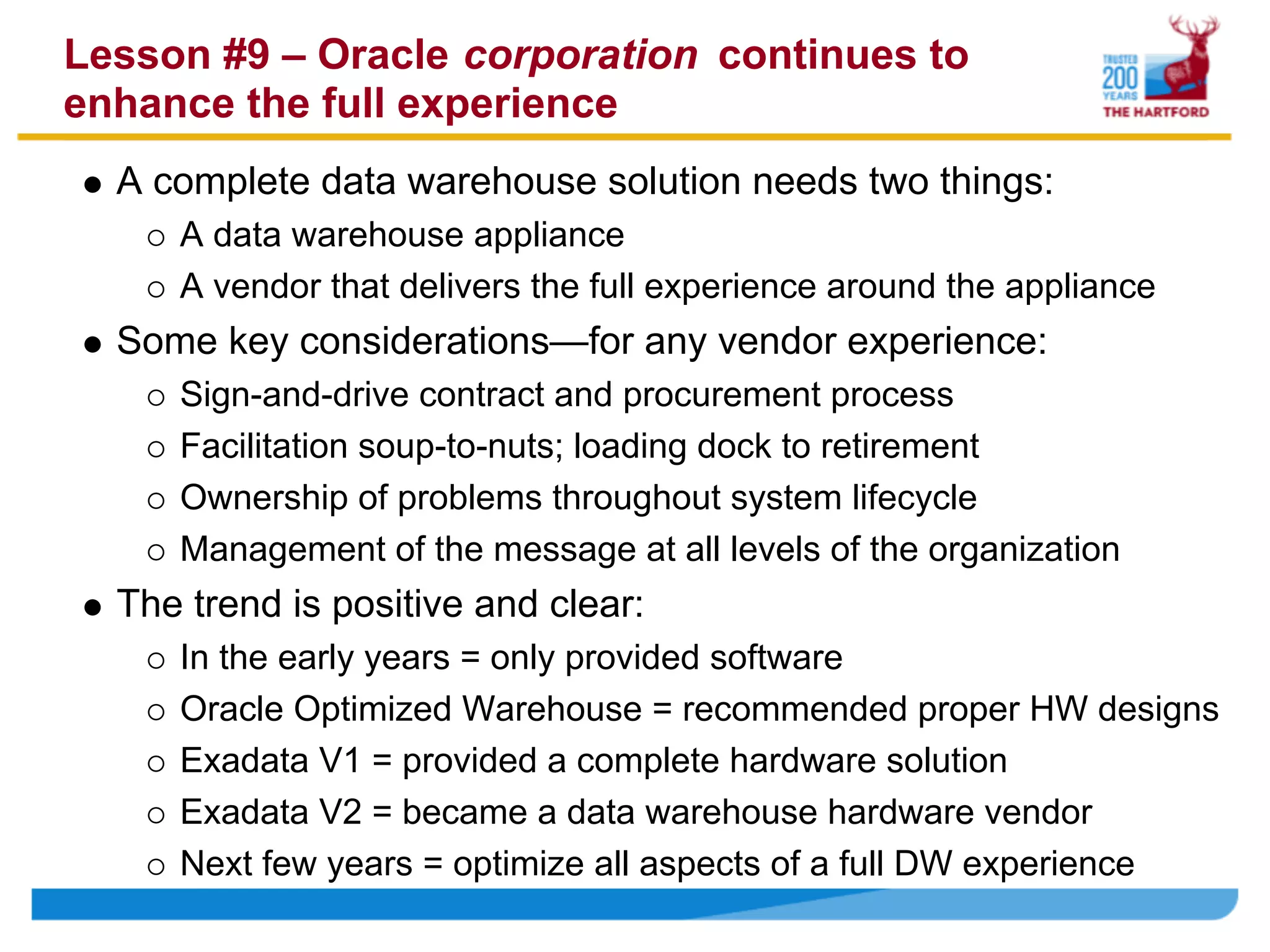 Lesson #9 – Oracle corporation continues to
enhance the full experience
  A complete data warehouse solution needs two things:
     A data warehouse appliance
     A vendor that delivers the full experience around the appliance
  Some key considerations—for any vendor experience:
     Sign-and-drive contract and procurement process
     Facilitation soup-to-nuts; loading dock to retirement
     Ownership of problems throughout system lifecycle
     Management of the message at all levels of the organization
  The trend is positive and clear:
     In the early years = only provided software
     Oracle Optimized Warehouse = recommended proper HW designs
     Exadata V1 = provided a complete hardware solution
     Exadata V2 = became a data warehouse hardware vendor
     Next few years = optimize all aspects of a full DW experience
 