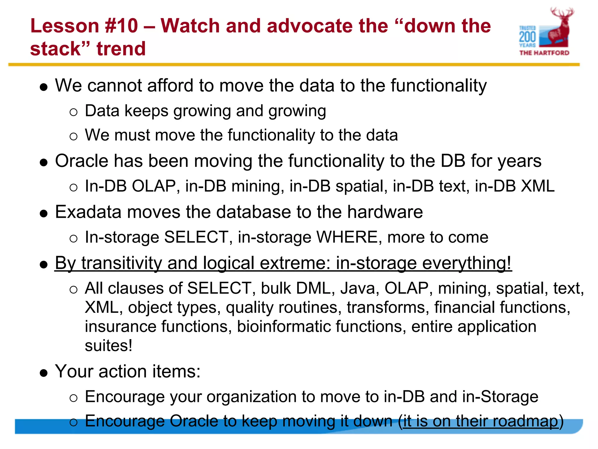 Lesson #10 – Watch and advocate the “down the
stack” trend
  We cannot afford to move the data to the functionality
     Data keeps growing and growing
     We must move the functionality to the data
  Oracle has been moving the functionality to the DB for years
     In-DB OLAP, in-DB mining, in-DB spatial, in-DB text, in-DB XML
  Exadata moves the database to the hardware
     In-storage SELECT, in-storage WHERE, more to come
  By transitivity and logical extreme: in-storage everything!
     All clauses of SELECT, bulk DML, Java, OLAP, mining, spatial, text,
     XML, object types, quality routines, transforms, financial functions,
     insurance functions, bioinformatic functions, entire application
     suites!
  Your action items:
     Encourage your organization to move to in-DB and in-Storage
     Encourage Oracle to keep moving it down (it is on their roadmap)
 