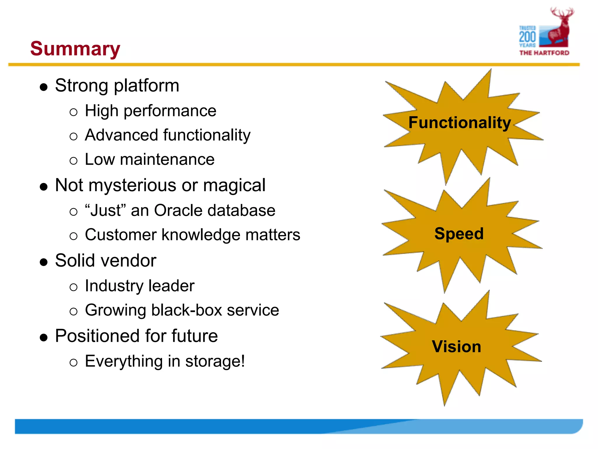Summary
 Strong platform
    High performance
                                 Functionality
    Advanced functionality
    Low maintenance
 Not mysterious or magical
    “Just” an Oracle database
    Customer knowledge matters      Speed
 Solid vendor
    Industry leader
    Growing black-box service
 Positioned for future
                                   Vision
    Everything in storage!
 