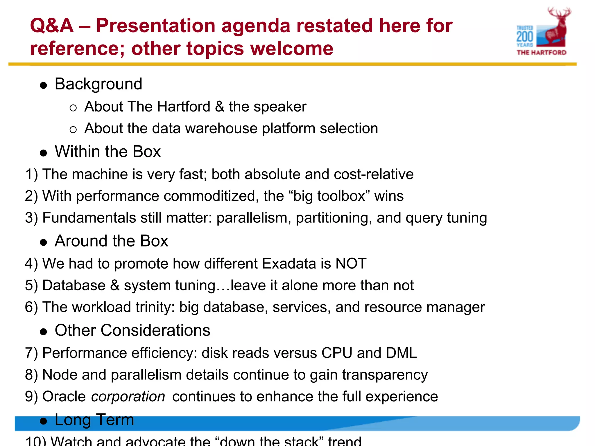Q&A – Presentation agenda restated here for
reference; other topics welcome
    Background
         About The Hartford & the speaker
         About the data warehouse platform selection
    Within the Box
1) The machine is very fast; both absolute and cost-relative
2) With performance commoditized, the “big toolbox” wins
3) Fundamentals still matter: parallelism, partitioning, and query tuning
    Around the Box
4) We had to promote how different Exadata is NOT
5) Database & system tuning…leave it alone more than not
6) The workload trinity: big database, services, and resource manager
    Other Considerations
7) Performance efficiency: disk reads versus CPU and DML
8) Node and parallelism details continue to gain transparency
9) Oracle corporation continues to enhance the full experience
    Long Term
 