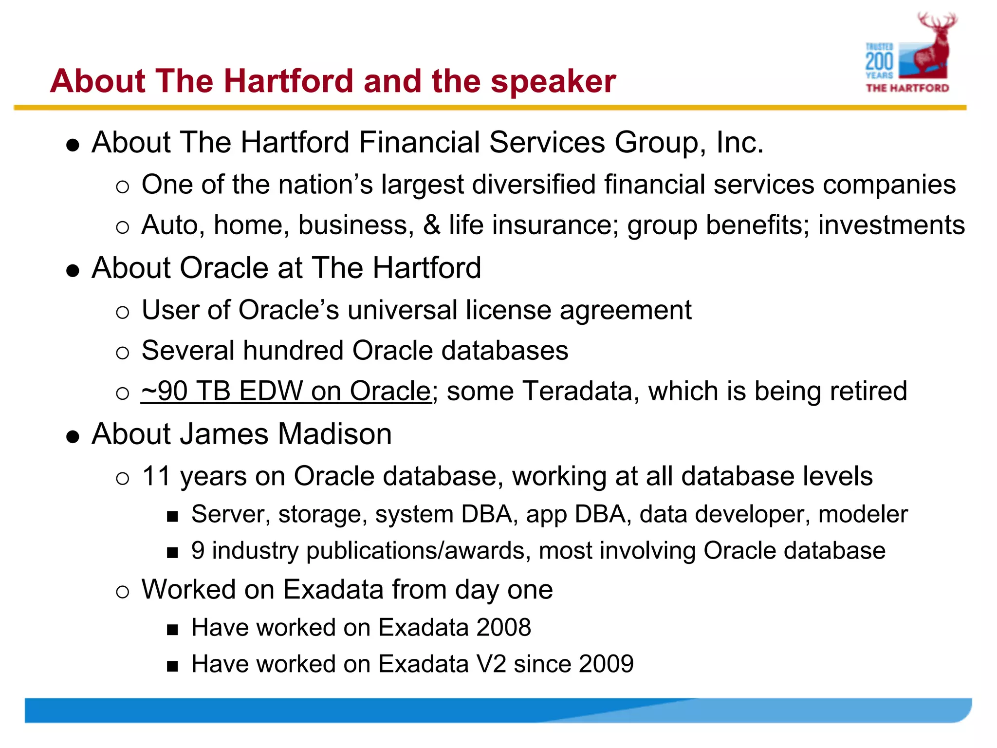About The Hartford and the speaker
  About The Hartford Financial Services Group, Inc.
     One of the nation’s largest diversified financial services companies
     Auto, home, business, & life insurance; group benefits; investments
  About Oracle at The Hartford
     User of Oracle’s universal license agreement
     Several hundred Oracle databases
     ~90 TB EDW on Oracle; some Teradata, which is being retired
  About James Madison
     11 years on Oracle database, working at all database levels
         Server, storage, system DBA, app DBA, data developer, modeler
         9 industry publications/awards, most involving Oracle database
     Worked on Exadata from day one
         Have worked on Exadata 2008
         Have worked on Exadata V2 since 2009
 
