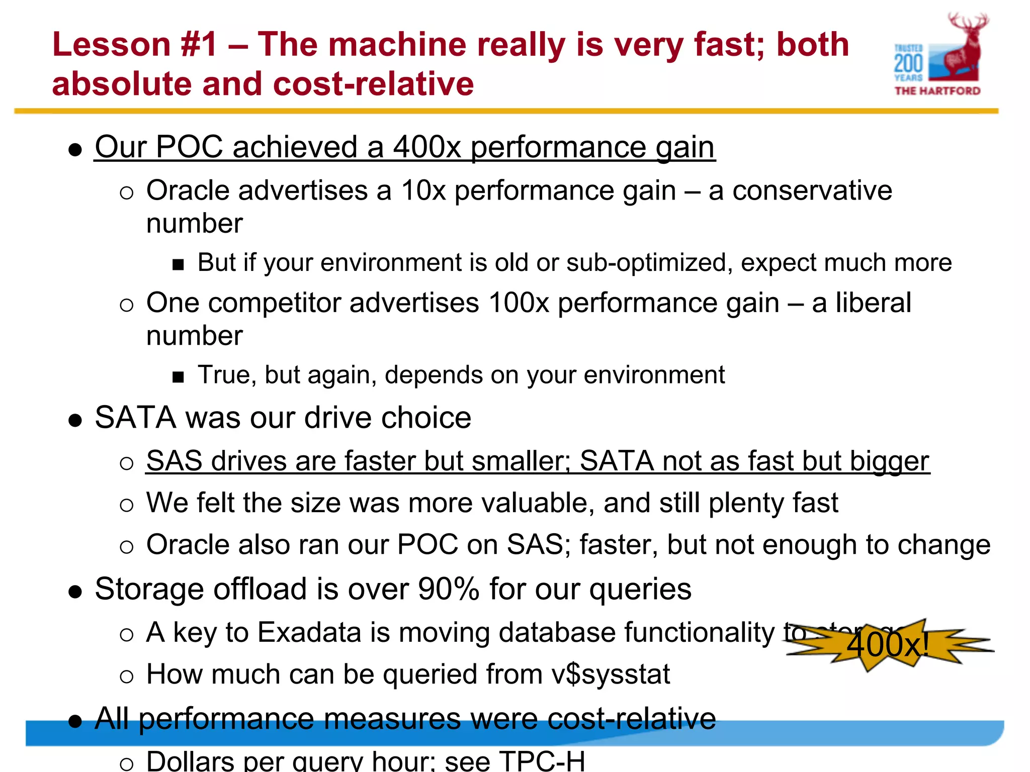 Lesson #1 – The machine really is very fast; both
absolute and cost-relative
  Our POC achieved a 400x performance gain
     Oracle advertises a 10x performance gain – a conservative
     number
         But if your environment is old or sub-optimized, expect much more
     One competitor advertises 100x performance gain – a liberal
     number
         True, but again, depends on your environment
  SATA was our drive choice
     SAS drives are faster but smaller; SATA not as fast but bigger
     We felt the size was more valuable, and still plenty fast
     Oracle also ran our POC on SAS; faster, but not enough to change
  Storage offload is over 90% for our queries
     A key to Exadata is moving database functionality to storage
                                                             400x!
     How much can be queried from v$sysstat
  All performance measures were cost-relative
     Dollars per query hour; see TPC-H
 