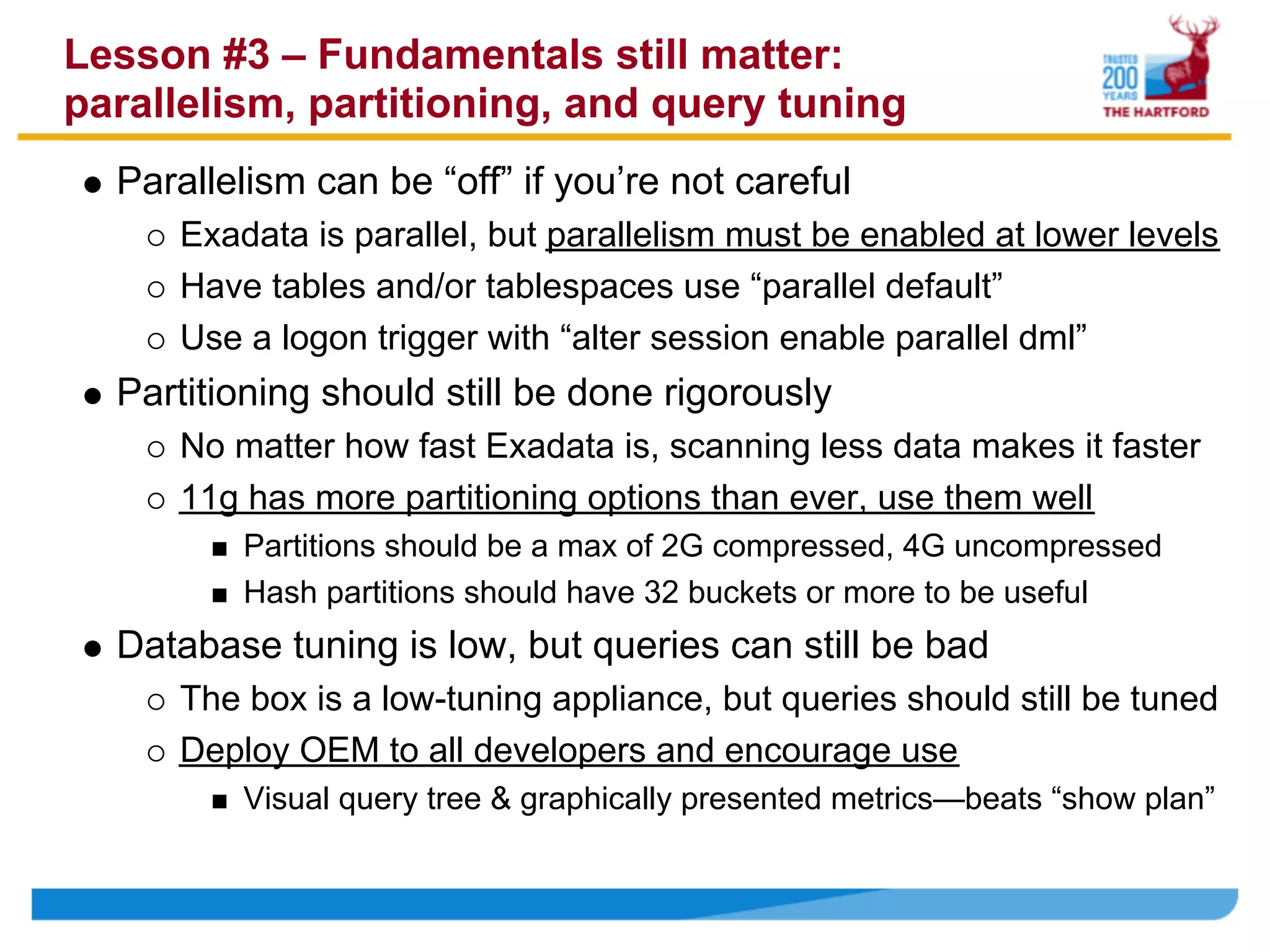 Lesson #3 – Fundamentals still matter:
parallelism, partitioning, and query tuning
  Parallelism can be “off” if you’re not careful
     Exadata is parallel, but parallelism must be enabled at lower levels
     Have tables and/or tablespaces use “parallel default”
     Use a logon trigger with “alter session enable parallel dml”
  Partitioning should still be done rigorously
     No matter how fast Exadata is, scanning less data makes it faster
     11g has more partitioning options than ever, use them well
         Partitions should be a max of 2G compressed, 4G uncompressed
         Hash partitions should have 32 buckets or more to be useful
  Database tuning is low, but queries can still be bad
     The box is a low-tuning appliance, but queries should still be tuned
     Deploy OEM to all developers and encourage use
         Visual query tree & graphically presented metrics—beats “show plan”
 