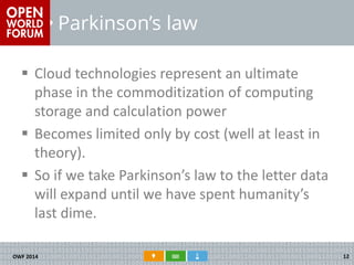 Parkinson’s law 
Cloud technologies represent an ultimate phase in the commoditization of computing storage and calculation power 
Becomes limited only by cost (well at least in theory). 
So if we take Parkinson’s law to the letter data will expand until we have spent humanity’s last dime. 
OWF 2014 
12  