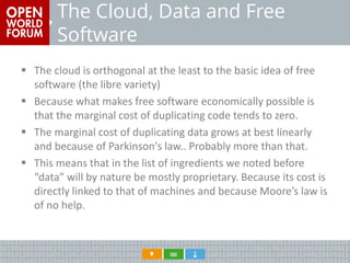 The Cloud, Data and Free Software 
The cloud is orthogonal at the least to the basic idea of free software (the libre variety) 
Because what makes free software economically possible is that the marginal cost of duplicating code tends to zero. 
The marginal cost of duplicating data grows at best linearly and because of Parkinson's law.. Probably more than that. 
This means that in the list of ingredients we noted before “data” will by nature be mostly proprietary. Because its cost is directly linked to that of machines and because Moore’s law is of no help.  