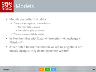 Models 
Models are better than data 
They are less sparse , more dense 
They are data reduced 
They always give an answer 
They are immediately useful 
Its like the thing with Data->Information->Knowledge + (Wisdom?) 
As we noted before the models we are talking about are mostly Opaque, they do not generate Wisdom. 
OWF 2014 
14  