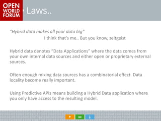 Laws.. 
“Hybrid data makes all your data big” 
I think that's me.. But you know, zeitgeist 
Hybrid data denotes “Data Applications” where the data comes from your own internal data sources and either open or proprietary external sources. 
Often enough mixing data sources has a combinatorial effect. Data locality become really important. 
Using Predictive APIs means building a Hybrid Data application where you only have access to the resulting model.  