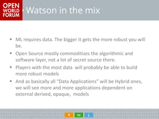 Watson in the mix 
ML requires data. The bigger it gets the more robust you will be. 
Open Source mostly commoditizes the algorithmic and software layer, not a lot of secret source there. 
Players with the most data will probably be able to build more robust models 
And as basically all “Data Applications” will be Hybrid ones, we will see more and more applications dependent on external derived, opaque, models  
