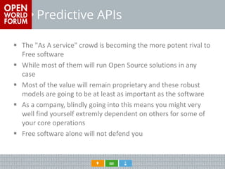 Predictive APIs 
The "As A service" crowd is becoming the more potent rival to Free software 
While most of them will run Open Source solutions in any case 
Most of the value will remain proprietary and these robust models are going to be at least as important as the software 
As a company, blindly going into this means you might very well find yourself extremly dependent on others for some of your core operations 
Free software alone will not defend you  