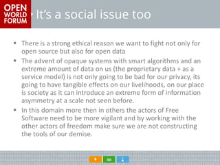 It’s a social issue too 
There is a strong ethical reason we want to fight not only for open source but also for open data 
The advent of opaque systems with smart algorithms and an extreme amount of data on us (the proprietary data + as a service model) is not only going to be bad for our privacy, its going to have tangible effects on our livelihoods, on our place is society as it can introduce an extreme form of information asymmetry at a scale not seen before. 
In this domain more then in others the actors of Free Software need to be more vigilant and by working with the other actors of freedom make sure we are not constructing the tools of our demise.  
