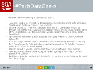 #ParisDataGeeks 
… and come tomorrow starting at 9am for talks such as: 
 Algebird : algebra for efficient big data processing Abstract algebra for data mining par Sam Bessalah (Software Engineer, Independant) 
Context Awareness : From NEST to Google Now and IFTTT, in this talk we will go through some of the most successful use cases of context awareness, and explain some of the technology behind the pocket brain we are currently building at Snips. par Dr. Rand Hindi 
Apache Kafka distributed publish-subscribe messaging system Par Charly Clairmont (CTO, Altic) 
Data encoding and Metadata for Streams Par Jonathan Winandy (Founder, Primatice) 
Next Open Source Big Data Suite A new low level approach for BigData Par Emmanuel Keller (CEO/CTO, OpenSearchServer) 
State Of the Art in Machine Learning Par Olivier Grisel (Software Engineer, Inria) 
Take back control of your web tracking Go further by doing it yourself par Clément Stenac (CTO, Dataiku) 
Real time energy data analysis with Apache Storm par Simon Maby (Software Architect, Octo Technology) 
OWF 2014 
22 