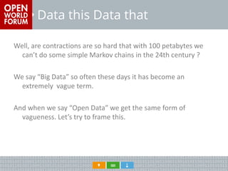 Data this Data that 
Well, are contractions are so hard that with 100 petabytes we can’t do some simple Markov chains in the 24th century ? 
We say “Big Data” so often these days it has become an extremely vague term. 
And when we say “Open Data” we get the same form of vagueness. Let’s try to frame this.  