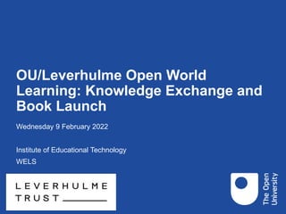 OU/Leverhulme Open World
Learning: Knowledge Exchange and
Book Launch
Wednesday 9 February 2022
Institute of Educational Technology
WELS
 