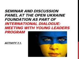 SEMINAR AND DISCUSSION
PANEL AT THE OPEN UKRAINE
FOUNDATION AS PART OF
INTERNATIONAL DIALOGUE:
MEETING WITH YOUNG LEADERS
PROGRAM
ACTIVITY 7.1.
 
