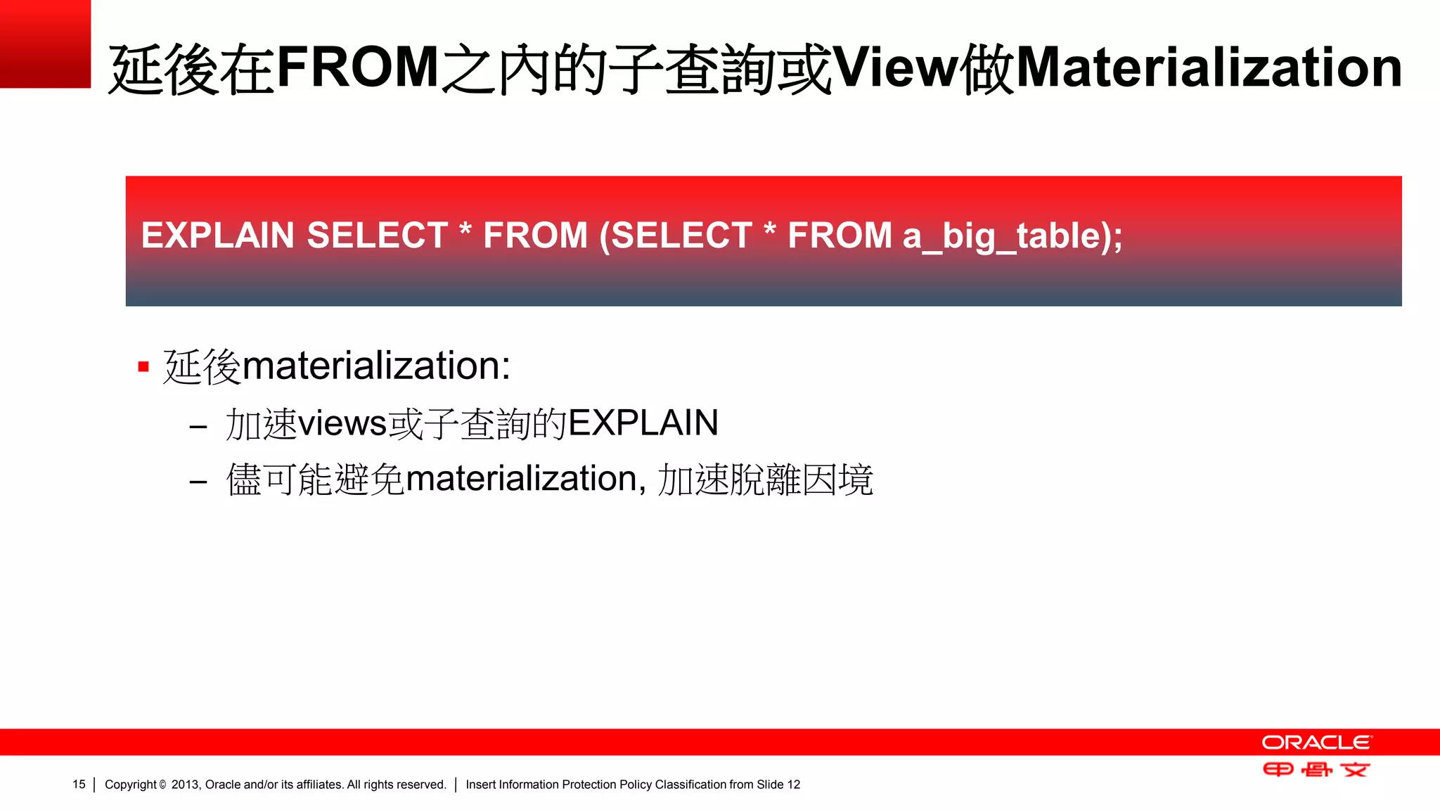 Copyright © 2013, Oracle and/or its affiliates. All rights reserved. Insert Information Protection Policy Classification 15 from Slide 12 
延後在FROM之內的子查詢或View做Materialization 
 延後materialization: 
– 加速views或子查詢的EXPLAIN 
– 儘可能避免materialization, 加速脫離因境 
EXPLAIN SELECT * FROM (SELECT * FROM a_big_table); 
 