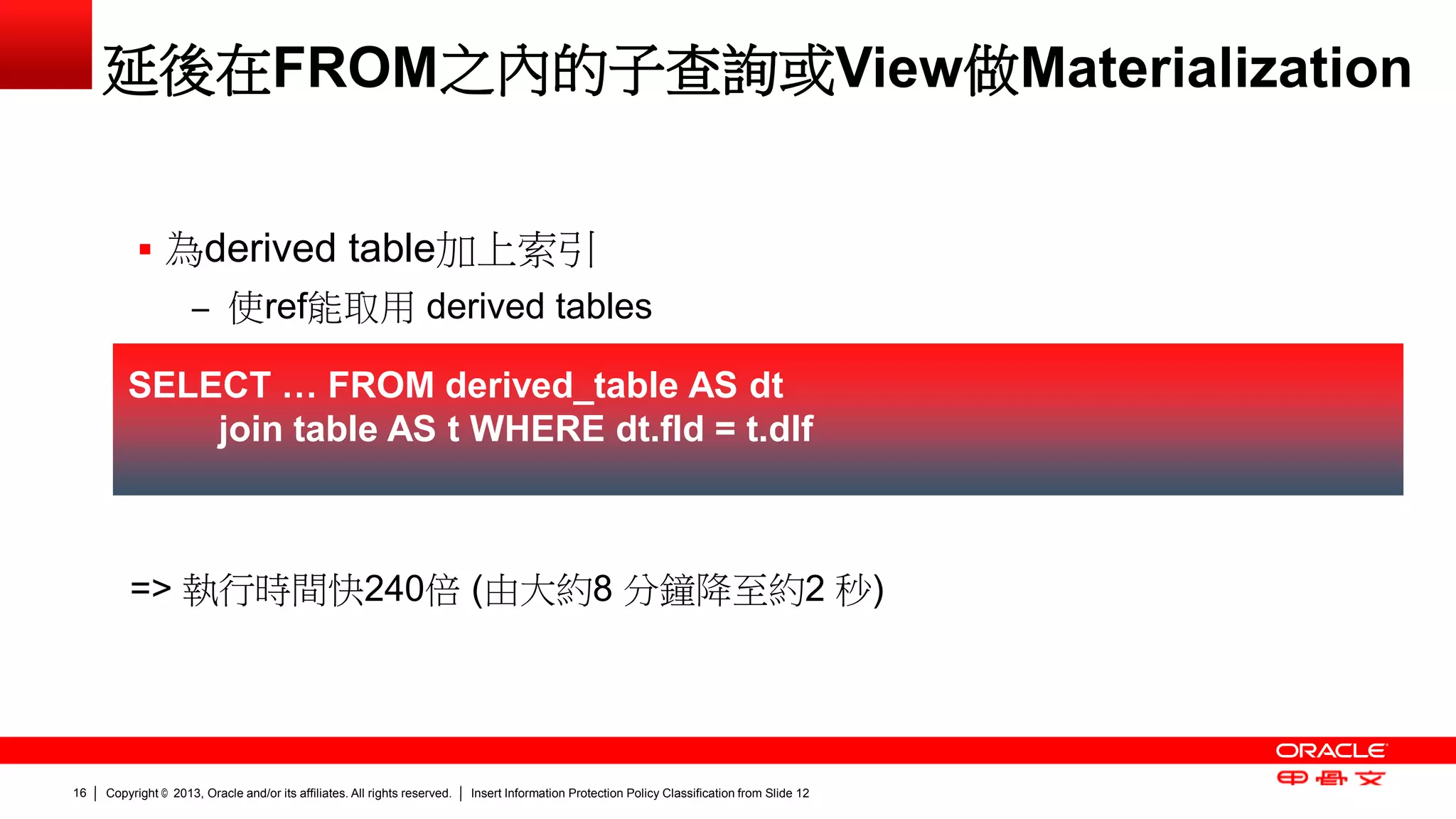 Copyright © 2013, Oracle and/or its affiliates. All rights reserved. Insert Information Protection Policy Classification 16 from Slide 12 
延後在FROM之內的子查詢或View做Materialization 
 為derived table加上索引 
– 使ref能取用 derived tables 
SELECT … FROM derived_table AS dt 
join table AS t WHERE dt.fld = t.dlf 
=> 執行時間快240倍 (由大約8 分鐘降至約2 秒) 
 