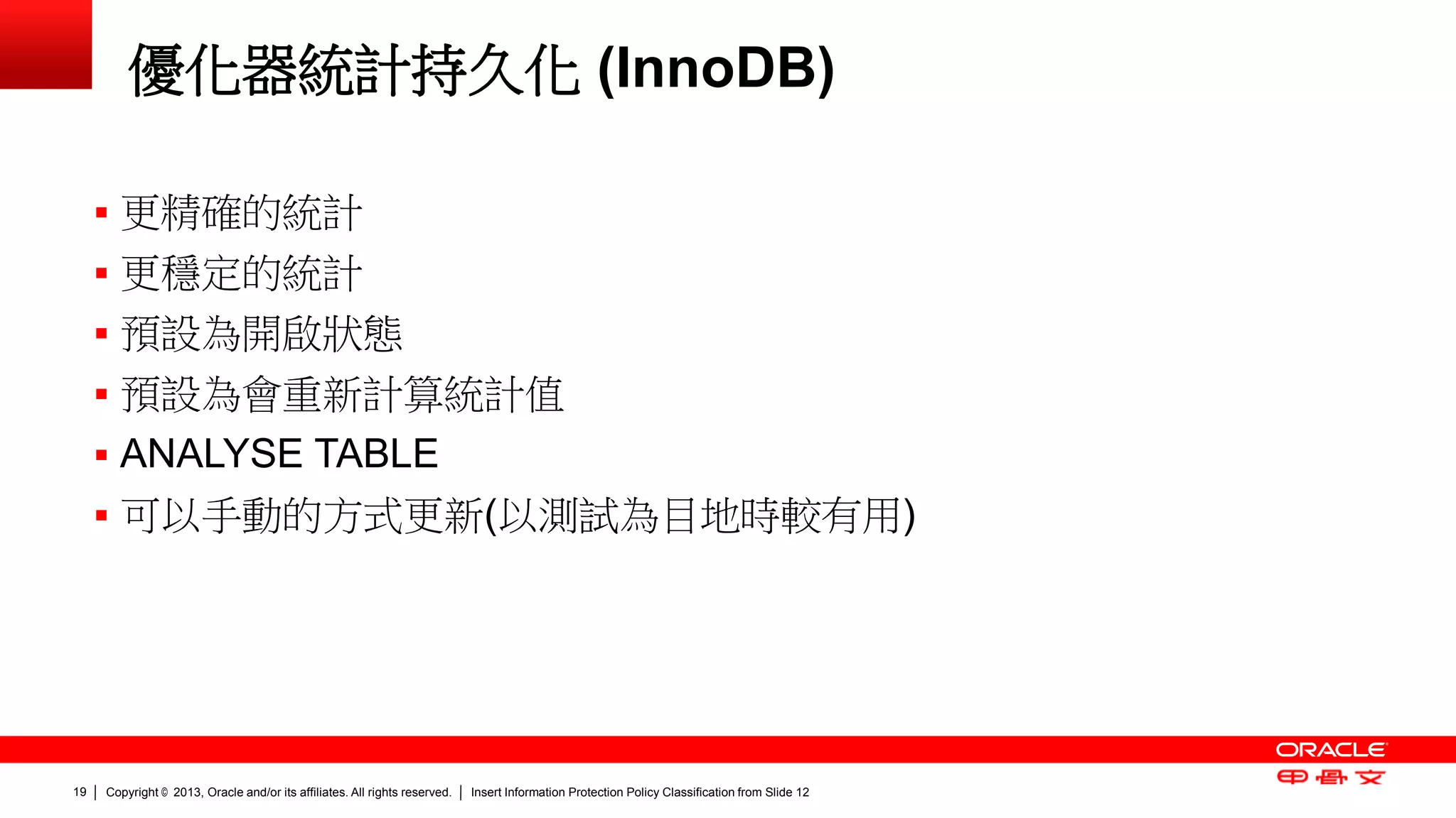 Copyright © 2013, Oracle and/or its affiliates. All rights reserved. Insert Information Protection Policy Classification 19 from Slide 12 
優化器統計持久化 (InnoDB) 
 更精確的統計 
 更穩定的統計 
 預設為開啟狀態 
 預設為會重新計算統計值 
 ANALYSE TABLE 
 可以手動的方式更新(以測試為目地時較有用) 
 