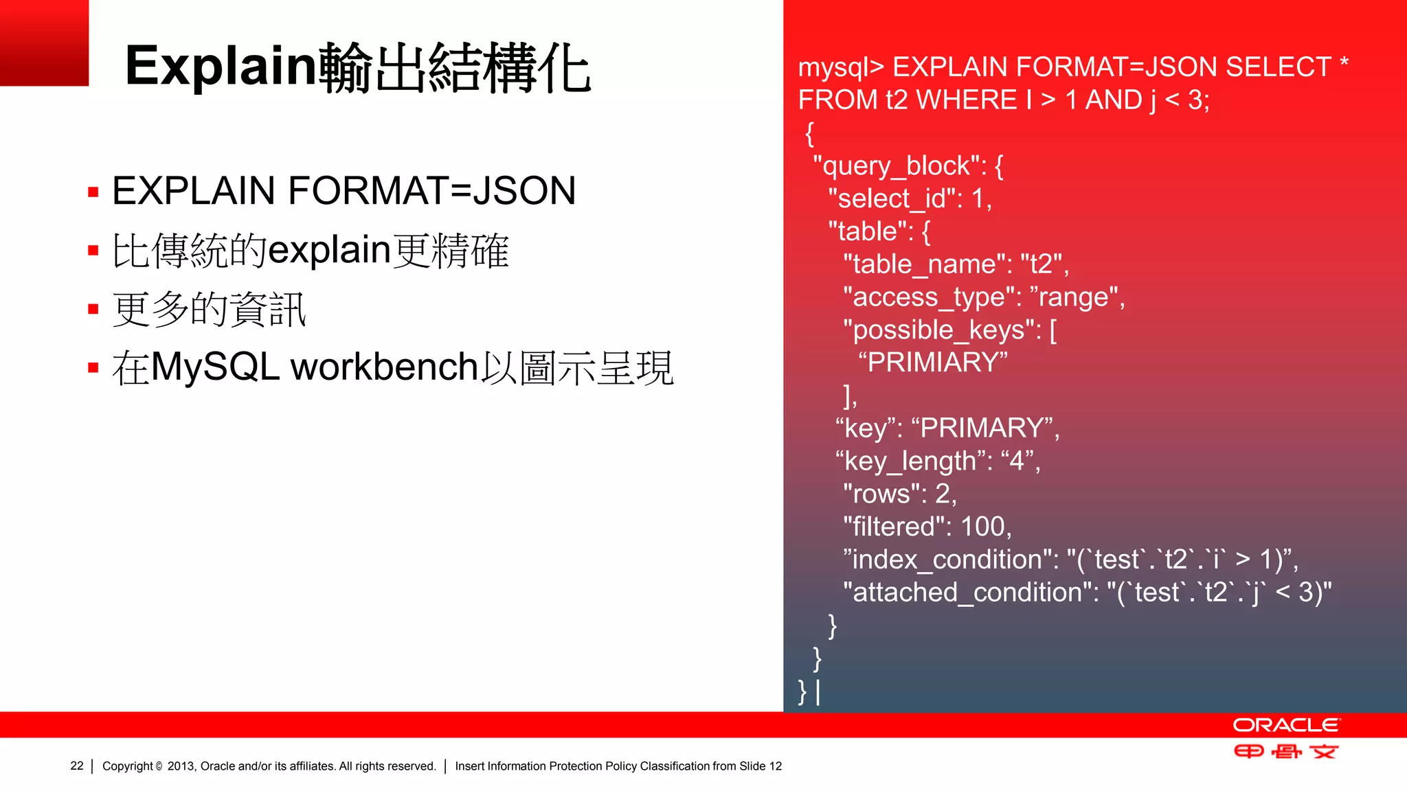 Copyright © 2013, Oracle and/or its affiliates. All rights reserved. Insert Information Protection Policy Classification 22 from Slide 12 
Explain輸出結構化 
 EXPLAIN FORMAT=JSON 
 比傳統的explain更精確 
 更多的資訊 
 在MySQL workbench以圖示呈現 
mysql> EXPLAIN FORMAT=JSON SELECT * 
FROM t2 WHERE I > 1 AND j < 3; 
{ 
"query_block": { 
"select_id": 1, 
"table": { 
"table_name": "t2", 
"access_type": ”range", 
"possible_keys": [ 
“PRIMIARY” 
], 
“key”: “PRIMARY”, 
“key_length”: “4”, 
"rows": 2, 
"filtered": 100, 
”index_condition": "(`test`.`t2`.`i` > 1)”, 
"attached_condition": "(`test`.`t2`.`j` < 3)" 
} 
} 
} | 
 