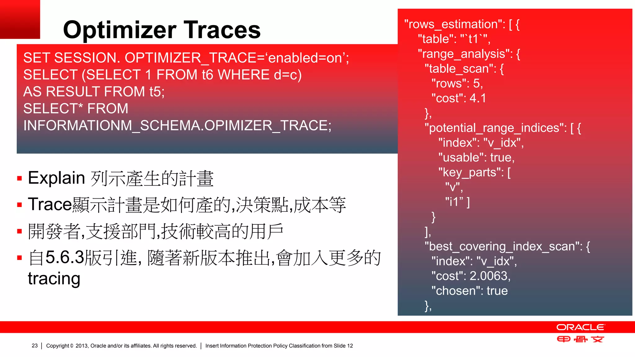 Copyright © 2013, Oracle and/or its affiliates. All rights reserved. Insert Information Protection Policy Classification 23 from Slide 12 
Optimizer Traces "rows_estimation": [ { 
"table": "`t1`", 
"range_analysis": { 
"table_scan": { 
"rows": 5, 
"cost": 4.1 
}, 
"potential_range_indices": [ { 
"index": "v_idx", 
"usable": true, 
"key_parts": [ 
"v", 
"i1” ] 
} 
], 
"best_covering_index_scan": { 
"index": "v_idx", 
"cost": 2.0063, 
"chosen": true 
}, 
 Explain 列示產生的計畫 
 Trace顯示計畫是如何產的,決策點,成本等 
 開發者,支援部門,技術較高的用戶 
 自5.6.3版引進, 隨著新版本推出,會加入更多的 
tracing 
SET SESSION. OPTIMIZER_TRACE=‘enabled=on’; 
SELECT (SELECT 1 FROM t6 WHERE d=c) 
AS RESULT FROM t5; 
SELECT* FROM 
INFORMATIONM_SCHEMA.OPIMIZER_TRACE; 
 
