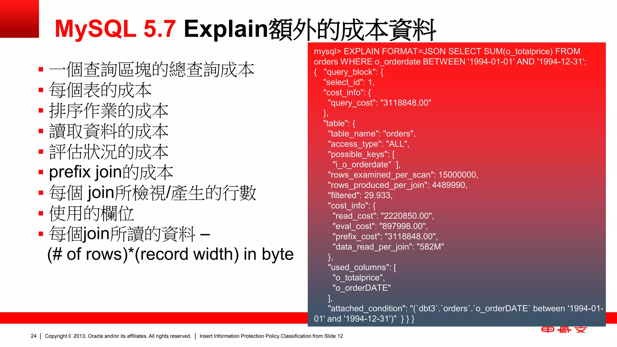 Copyright © 2013, Oracle and/or its affiliates. All rights reserved. Insert Information Protection Policy Classification 24 from Slide 12 
MySQL 5.7 Explain額外的成本資料 
mysql> EXPLAIN FORMAT=JSON SELECT SUM(o_totalprice) FROM 
orders WHERE o_orderdate BETWEEN '1994-01-01' AND '1994-12-31'; 
{ "query_block": { 
"select_id": 1, 
"cost_info": { 
"query_cost": "3118848.00" 
}, 
"table": { 
"table_name": "orders", 
"access_type": "ALL", 
"possible_keys": [ 
"i_o_orderdate" ], 
"rows_examined_per_scan": 15000000, 
"rows_produced_per_join": 4489990, 
"filtered": 29.933, 
"cost_info": { 
"read_cost": "2220850.00", 
"eval_cost": "897998.00", 
"prefix_cost": "3118848.00", 
"data_read_per_join": "582M" 
}, 
"used_columns": [ 
"o_totalprice", 
"o_orderDATE" 
], 
"attached_condition": "(`dbt3`.`orders`.`o_orderDATE` between '1994-01- 
01' and '1994-12-31')" } } } 
 一個查詢區塊的總查詢成本 
 每個表的成本 
 排序作業的成本 
 讀取資料的成本 
 評估狀況的成本 
 prefix join的成本 
 每個 join所檢視/產生的行數 
 使用的欄位 
 每個join所讀的資料 – 
(# of rows)*(record width) in byte 
 