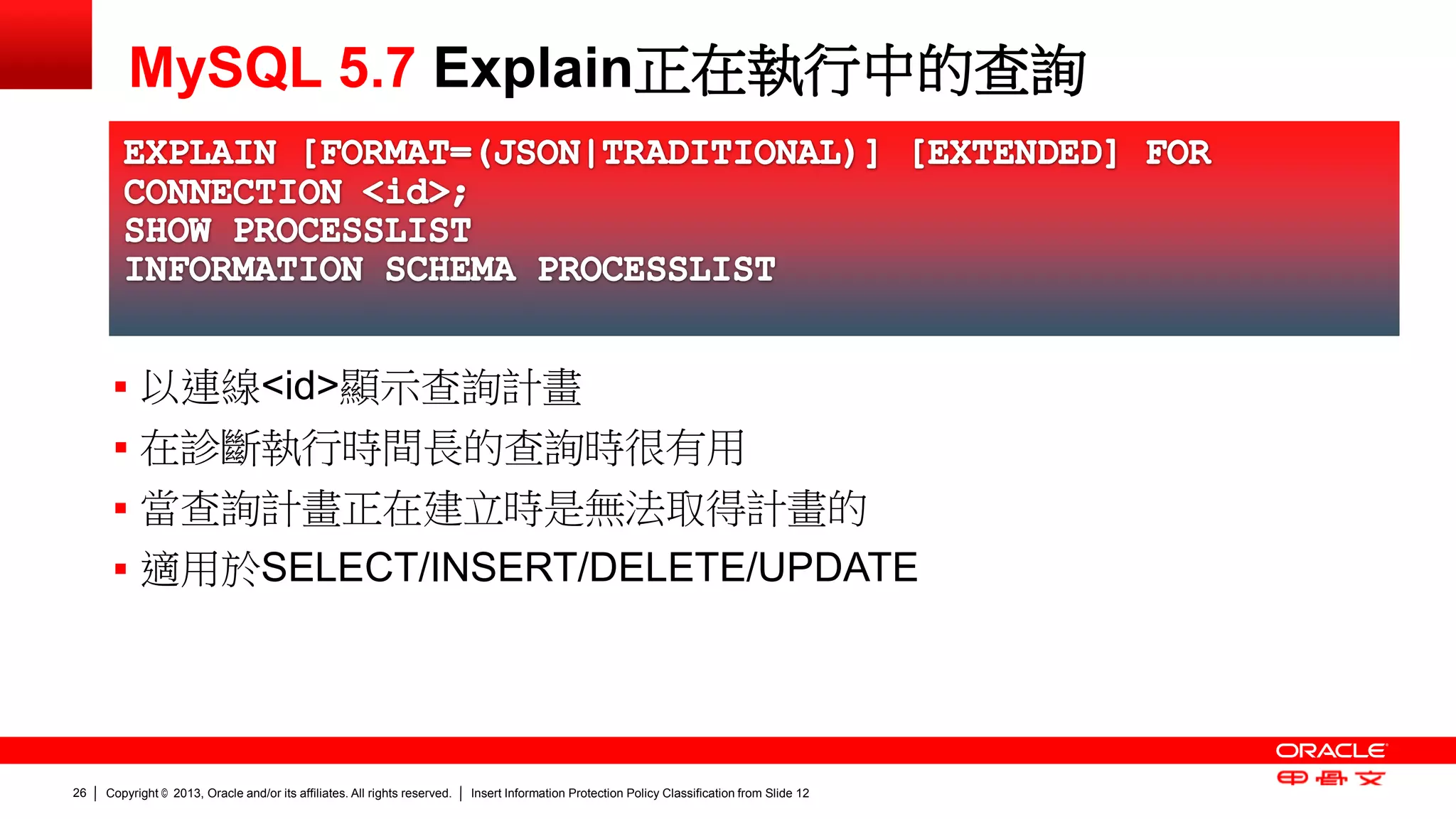 Copyright © 2013, Oracle and/or its affiliates. All rights reserved. Insert Information Protection Policy Classification 26 from Slide 12 
MySQL 5.7 Explain正在執行中的查詢 
 以連線<id>顯示查詢計畫 
 在診斷執行時間長的查詢時很有用 
 當查詢計畫正在建立時是無法取得計畫的 
 適用於SELECT/INSERT/DELETE/UPDATE 
 